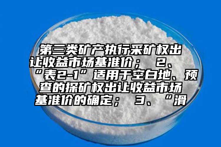 第三類礦產執行采礦權出讓收益市場基準價； 2、“表2-1”適用于空白地、預查的探礦權出讓收益市場基準價的確定； 3、“滑