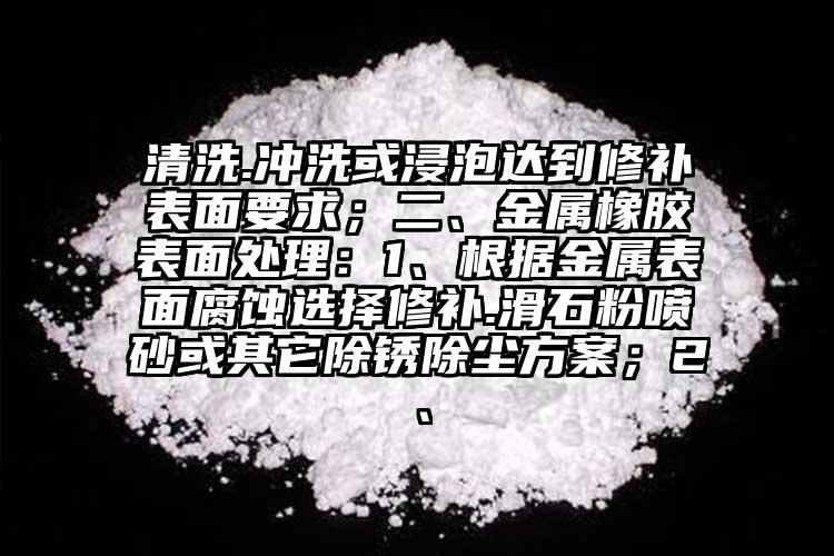 清洗.沖洗或浸泡達到修補表面要求；二、金屬橡膠表面處理：1、根據金屬表面腐蝕選擇修補.滑石粉噴砂或其它除銹除塵方案；2、