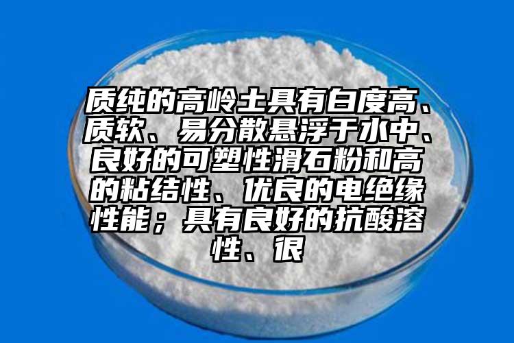 質純的高嶺土具有白度高、質軟、易分散懸浮于水中、良好的可塑性滑石粉和高的粘結性、優良的電絕緣性能；具有良好的抗酸溶性、很