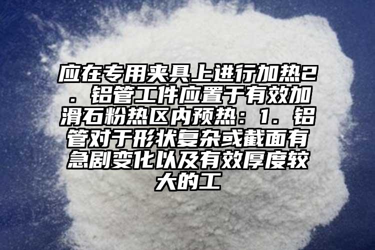 應在專用夾具上進行加熱2．鋁管工件應置于有效加滑石粉熱區內預熱：1．鋁管對于形狀復雜或截面有急劇變化以及有效厚度較大的工