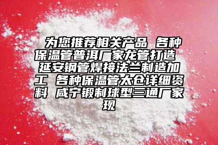  為您推薦相關產品 各種保溫管普洱廠家龍管打造 延安鋼管焊接法蘭制造加工 各種保溫管太倉詳細資料 咸寧鍛制球型三通廠家現