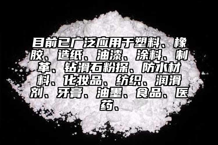 目前已廣泛應用于塑料、橡膠、造紙、油漆、涂料、制革、鉆滑石粉探、防水材料、化妝品、紡織、潤滑劑、牙膏、油墨、食品、醫藥、